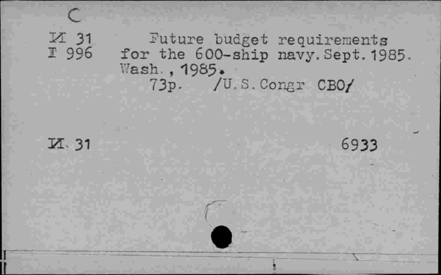 ﻿M 31
I' 996
Future budget requirements for the 600-ship navy.Sept.1985, Wash. , 1985.
73p-	/U. S.Congi- CBO/
PL 31
6933